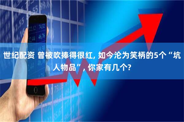 世纪配资 曾被吹捧得很红, 如今沦为笑柄的5个“坑人物品”, 你家有几个?