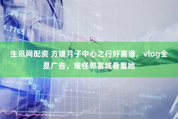 生讯网配资 方媛月子中心之行好离谱,vlog全是广告,难怪郭富城看重她