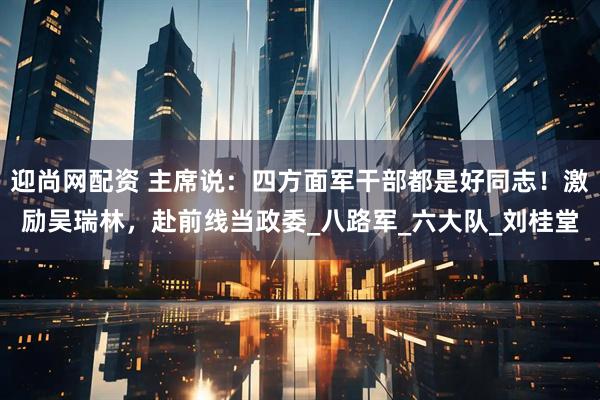 迎尚网配资 主席说:四方面军干部都是好同志!激励吴瑞林,赴前线当政委_八路军_六大队_刘桂堂