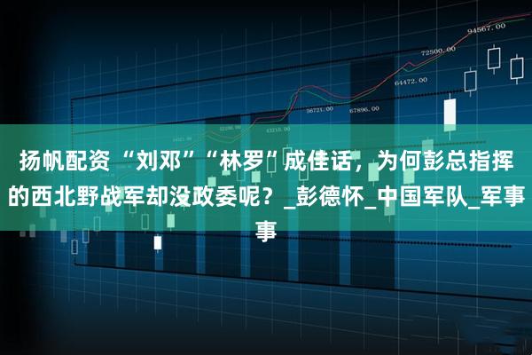 扬帆配资 “刘邓”“林罗”成佳话,为何彭总指挥的西北野战军却没政委呢?_彭德怀_中国军队_军事