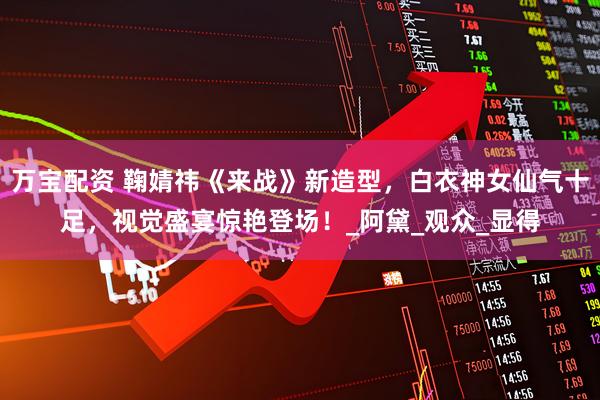 万宝配资 鞠婧祎《来战》新造型,白衣神女仙气十足,视觉盛宴惊艳登场!_阿黛_观众_显得