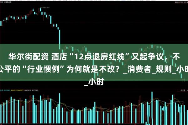 华尔街配资 酒店“12点退房红线”又起争议，不公平的“行业惯例”为何就是不改？_消费者_规则_小时