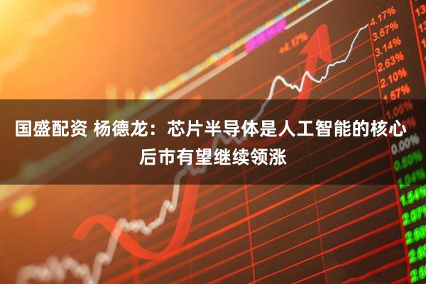 国盛配资 杨德龙：芯片半导体是人工智能的核心 后市有望继续领涨