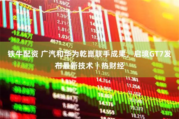 铁牛配资 广汽和华为乾崑联手成果，启境GT7发布最新技术｜热财经